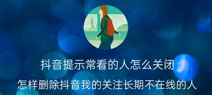 抖音提示常看的人怎么关闭 怎样删除抖音我的关注长期不在线的人？